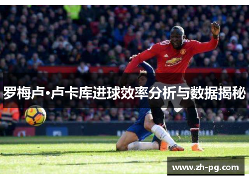 罗梅卢·卢卡库进球效率分析与数据揭秘 罗梅卢·卢卡库进球效率分析与数据揭秘