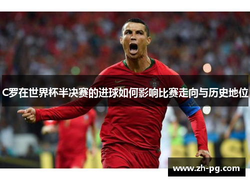 C罗在世界杯半决赛的进球如何影响比赛走向与历史地位 C罗在世界杯半决赛的进球如何影响比赛走向与历史地位
