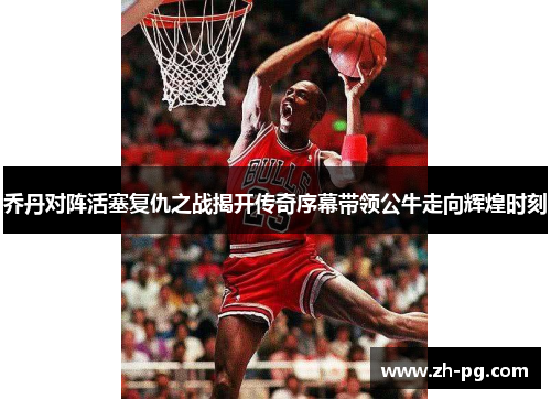 乔丹对阵活塞复仇之战揭开传奇序幕带领公牛走向辉煌时刻