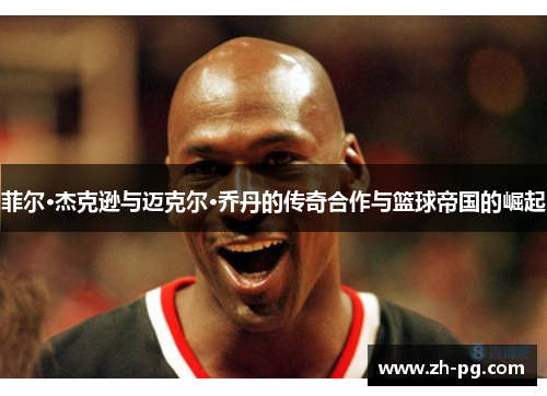 菲尔·杰克逊与迈克尔·乔丹的传奇合作与篮球帝国的崛起