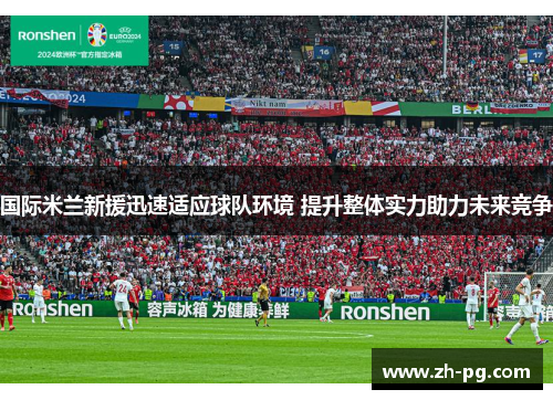 国际米兰新援迅速适应球队环境 提升整体实力助力未来竞争 国际米兰新援迅速适应球队环境 提升整体实力助力未来竞争