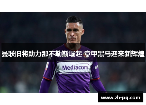 曼联旧将助力那不勒斯崛起 意甲黑马迎来新辉煌 曼联旧将助力那不勒斯崛起 意甲黑马迎来新辉煌