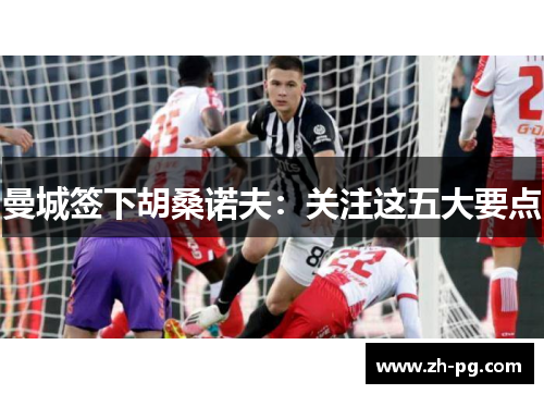 曼城签下胡桑诺夫:关注这五大要点 曼城签下胡桑诺夫:关注这五大要点