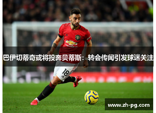 巴伊切蒂奇或将投奔贝蒂斯：转会传闻引发球迷关注