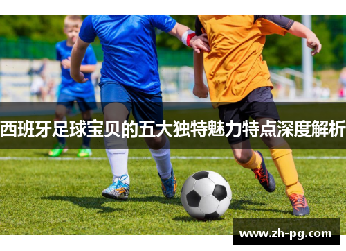 西班牙足球宝贝的五大独特魅力特点深度解析