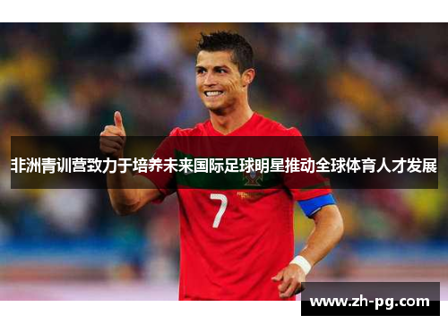 非洲青训营致力于培养未来国际足球明星推动全球体育人才发展