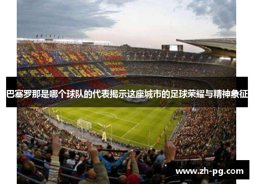 巴塞罗那是哪个球队的代表揭示这座城市的足球荣耀与精神象征