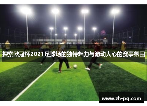 探索欧冠杯2021足球场的独特魅力与激动人心的赛事氛围
